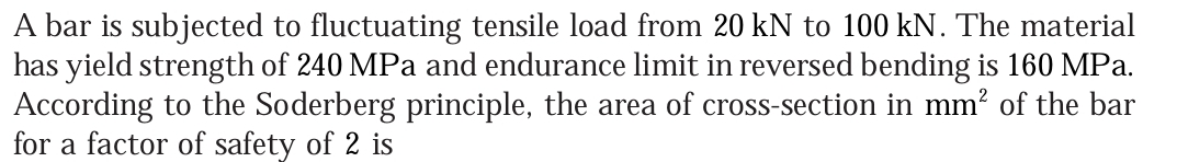 A bar is subjected to fluctuating tensile load from 20 kN to 100 kN. The material
has yield strength of 240 MPa and endurance limit in reversed bending is 160 MPa.
According to the Soderberg principle, the area of cross-section in mm? of the bar
for a factor of safety of 2 is
