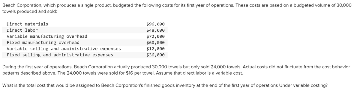 Beach Corporation, which produces a single product, budgeted the following costs for its first year of operations. These costs are based on a budgeted volume of 30,000
towels produced and sold:
$96,000
$48,000
$72,000
$60,000
$12,000
$36,000
Direct materials
Direct labor
Variable manufacturing overhead
Fixed manufacturing overhead
Variable selling and administrative expenses
Fixed selling and administrative expenses
During the first year of operations, Beach Corporation actually produced 30,000 towels but only sold 24,000 towels. Actual costs did not fluctuate from the cost behavior
patterns described above. The 24,000 towels were sold for $16 per towel. Assume that direct labor is a variable cost.
What is the total cost that would be assigned to Beach Corporation's finished goods inventory at the end of the first year of operations Under variable costing?
