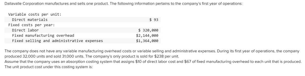 Dallavalle Corporation manufactures and sells one product. The following information pertains to the company's first year of operations:
Variable costs per unit:
Direct materials
$ 93
Fixed costs per year:
$ 320,000
$2,144,000
$1,364,000
Direct labor
Fixed manufacturing overhead
Fixed selling and administrative expenses
The company does not have any variable manufacturing overhead costs or variable selling and administrative expenses. During its first year of operations, the company
produced 32,000 units and sold 31,000 units. The company's only product is sold for $238 per unit.
Assume that the company uses an absorption costing system that assigns $10 of direct labor cost and $67 of fixed manufacturing overhead to each unit that is produced.
The unit product cost under this costing system is:
