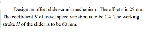 Design an offset slider-crank mechanism . The offset e is 25mm.
The coefficient K of travel speed variation is to be 1.4. The working
stroke H of the slider is to be 60 mm.
