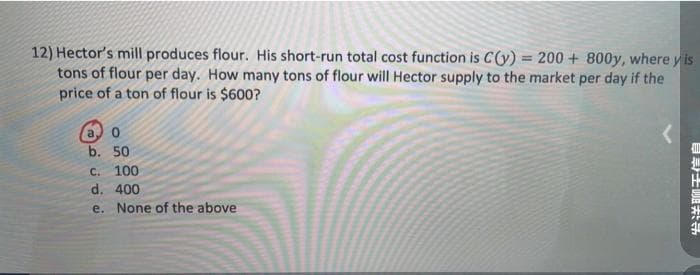 12) Hector's mill produces flour. His short-run total cost function is C(y) = 200+800y, where y is
tons of flour per day. How many tons of flour will Hector supply to the market per day if the
price of a ton of flour is $600?
a o
b. 50
C. 100
d. 400
e. None of the above
发送聊天信自