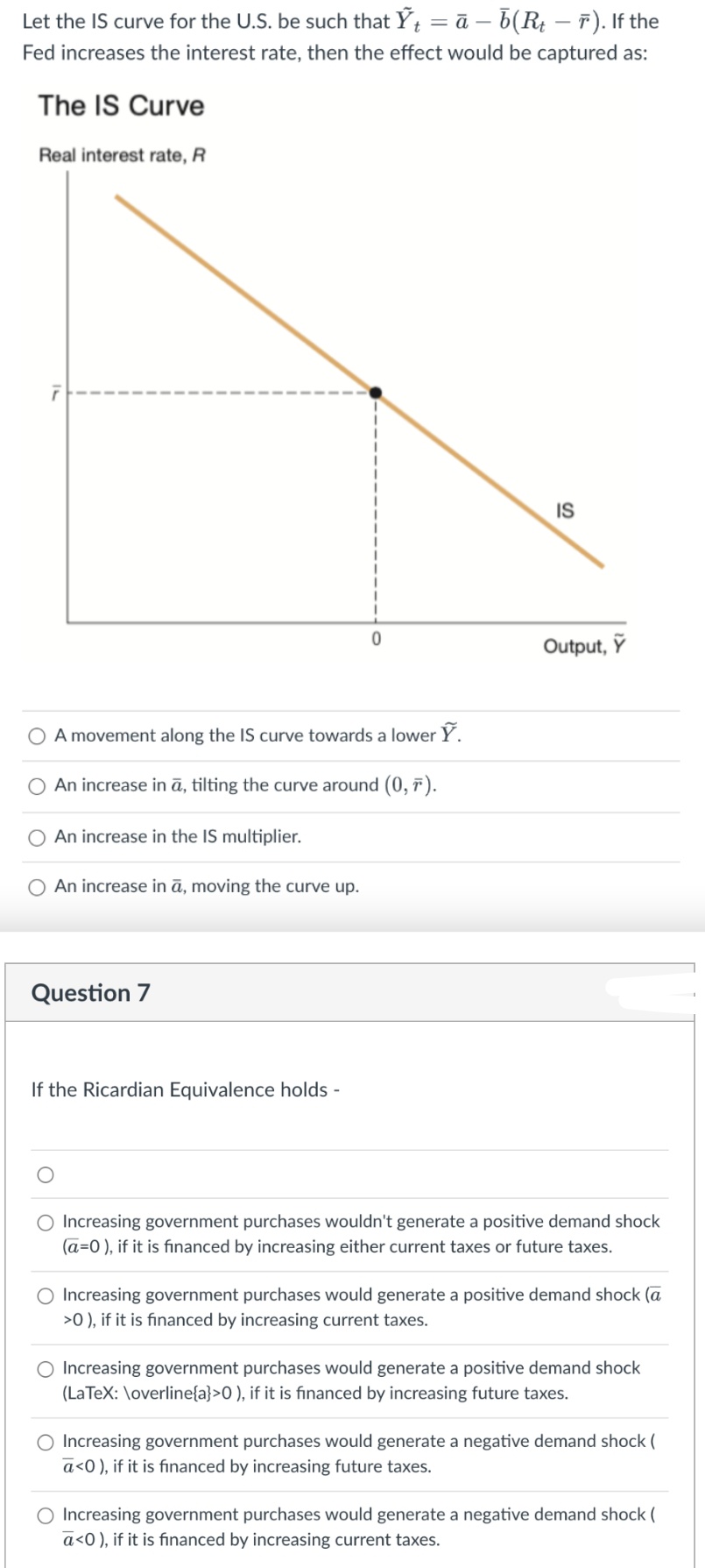 Let the IS curve for the U.S. be such that Ỹt = ā – b(Rt — ñ). If the
Fed increases the interest rate, then the effect would be captured as:
The IS Curve
Real interest rate, R
IS
0
Output, Y
O A movement along the IS curve towards a lower Ỹ.
O An increase in ā, tilting the curve around (0,7).
An increase in the IS multiplier.
O An increase in ā, moving the curve up.
Question 7
If the Ricardian Equivalence holds -
O Increasing government purchases wouldn't generate a positive demand shock
(a=0), if it is financed by increasing either current taxes or future taxes.
Increasing government purchases would generate a positive demand shock (a
>0), if it is financed by increasing current taxes.
O Increasing government purchases would generate a positive demand shock
(LaTeX: \overline{a}>0), if it is financed by increasing future taxes.
O Increasing government purchases would generate a negative demand shock (
ā<0), if it is financed by increasing future taxes.
Increasing government purchases would generate a negative demand shock (
ā<0), if it is financed by increasing current taxes.