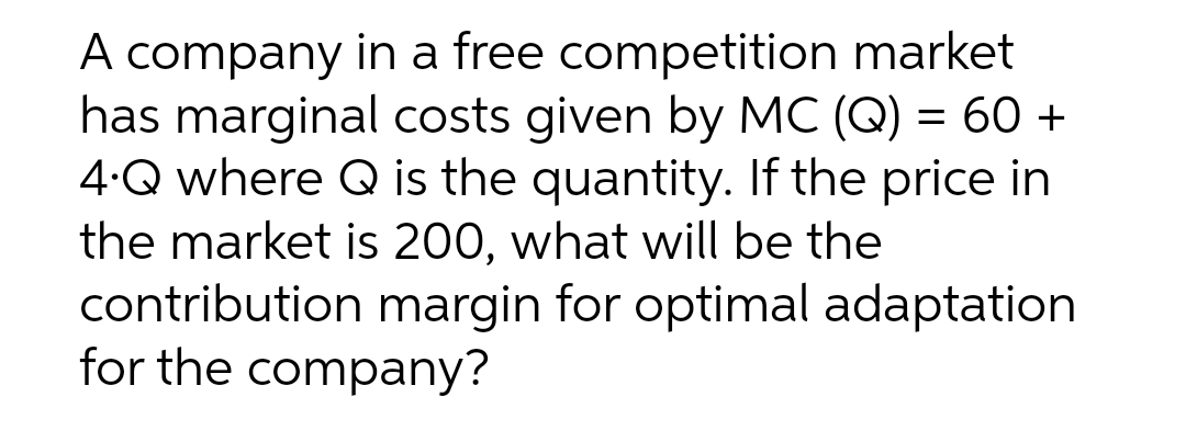 A company in a free competition market
has marginal costs given by MC (Q) = 60 +
4.Q where Q is the quantity. If the price in
the market is 200, what will be the
contribution margin for optimal adaptation
for the company?