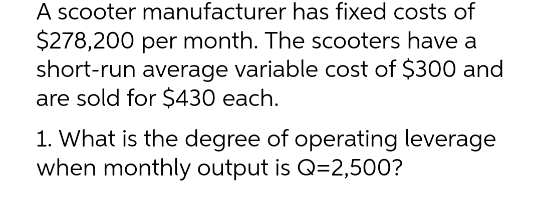 A scooter manufacturer has fixed costs of
$278,200 per month. The scooters have a
short-run average variable cost of $300 and
are sold for $430 each.
1. What is the degree of operating leverage
when monthly output is Q=2,500?