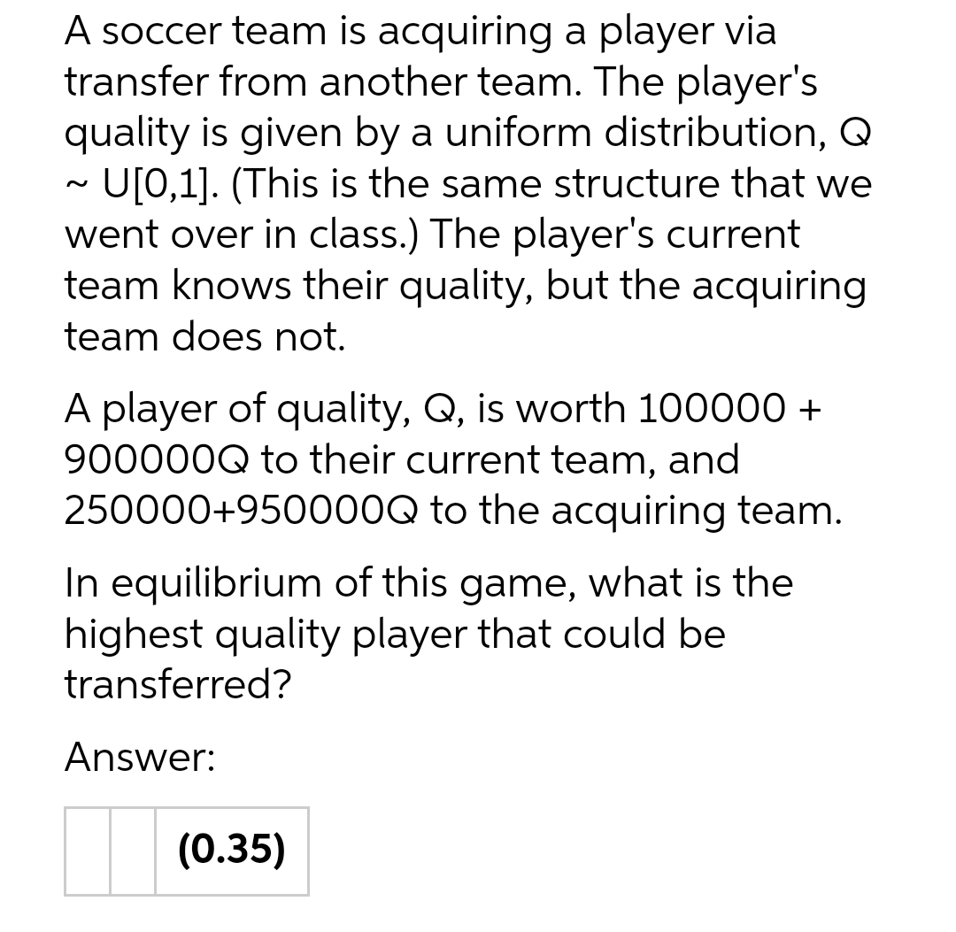 A soccer team is acquiring a player via
transfer from another team. The player's
quality is given by a uniform distribution, Q
U[0,1]. (This is the same structure that we
went over in class.) The player's current
team knows their quality, but the acquiring
team does not.
A player of quality, Q, is worth 100000 +
900000Q to their current team, and
250000+950000Q to the acquiring team.
In equilibrium of this game, what is the
highest quality player that could be
transferred?
Answer:
(0.35)