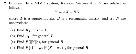 2. Problem: In a MIMO system, Random Vectors X,Y, N are related as
follows:
Y = AX + BN
where A is a square matrix, B is a rectangular matrix, and X, N are
uncorrelated.
(a) Find Ky, if B = I
(b) Find uy, for general B
(c) Find E(||Y ||2), for general B
(d) Find E{(Y – HY)"(X – µx)}, for general B
