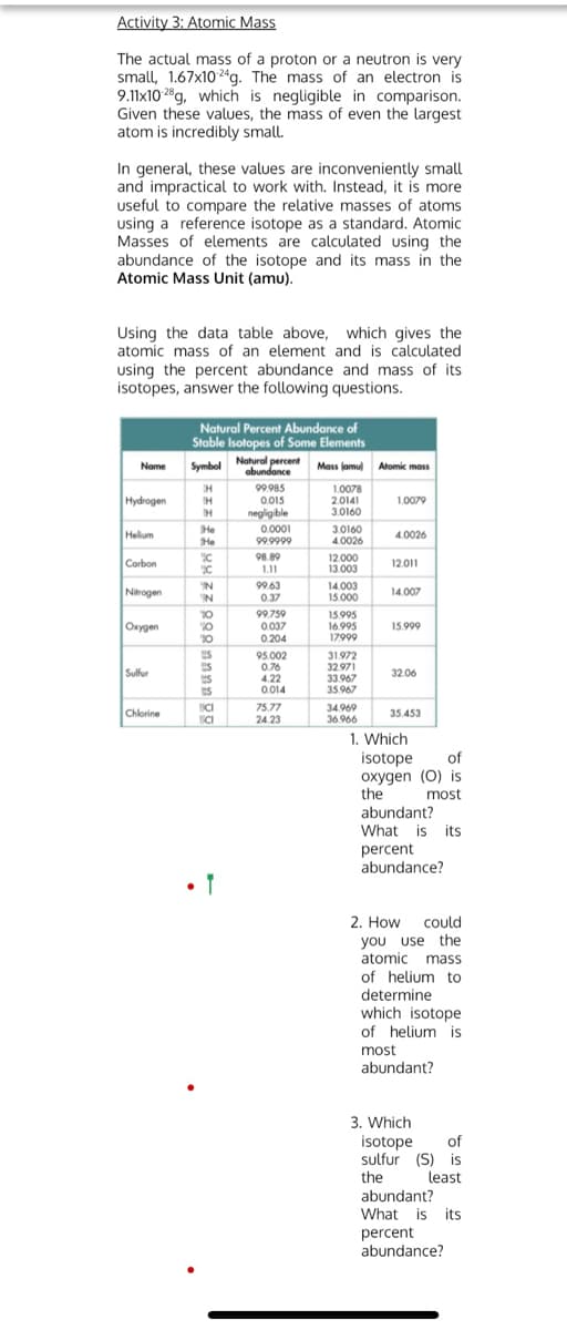 33.967
Activity 3: Atomic Mass
The actual mass of a proton or a neutron is very
small, 1.67x102ªg. The mass of an electron is
9.11x10 28g, which is negligible in comparison.
Given these values, the mass of even the largest
atom is incredibly small.
In general, these values are inconveniently small
and impractical to work with. Instead, it is more
useful to compare the relative masses of atoms
using a reference isotope as a standard. Atomic
Masses of elements are calculated Using the
abundance of the isotope and its mass in the
Atomic Mass Unit (amu).
Using the data table above, which gives the
atomic mass of an element and is calculated
using the percent abundance and mass of its
isotopes, answer the following questions.
Natural Percent Abundance of
Stable Isotopes of Some Elements
Natural percent
abundance
Name
Mass lamu) Atomic mass
99.985
1.0078
2.0141
Hydrogen
IH
0.015
1.0079
negligible
3.0160
He
He
0.0001
99.9999
3.0160
4.0026
Helium
4.0026
98.89
Carbon
12.000
13.003
12.011
L11
IN
99.63
Nitrogen
14.003
15.000
14.007
IN
0.37
99.759
0 037
0.204
15.995
16.995
17999
Окудеn
15.999
10
US
95.002
0.76
4.22
0.014
31.972
32.971
33.967
35.967
Sulfur
32.06
ICI
75.77
24.23
34.969
Chlorine
35.453
36 966
1. Which
isotope
oxygen (0) is
the
abundant?
of
most
What is its
percent
abundance?
2. How could
you use the
atomic mass
of helium to
determine
which isotope
of helium is
most
abundant?
3. Which
isotope
sulfur (S) is
of
the
least
abundant?
What is its
percent
abundance?
