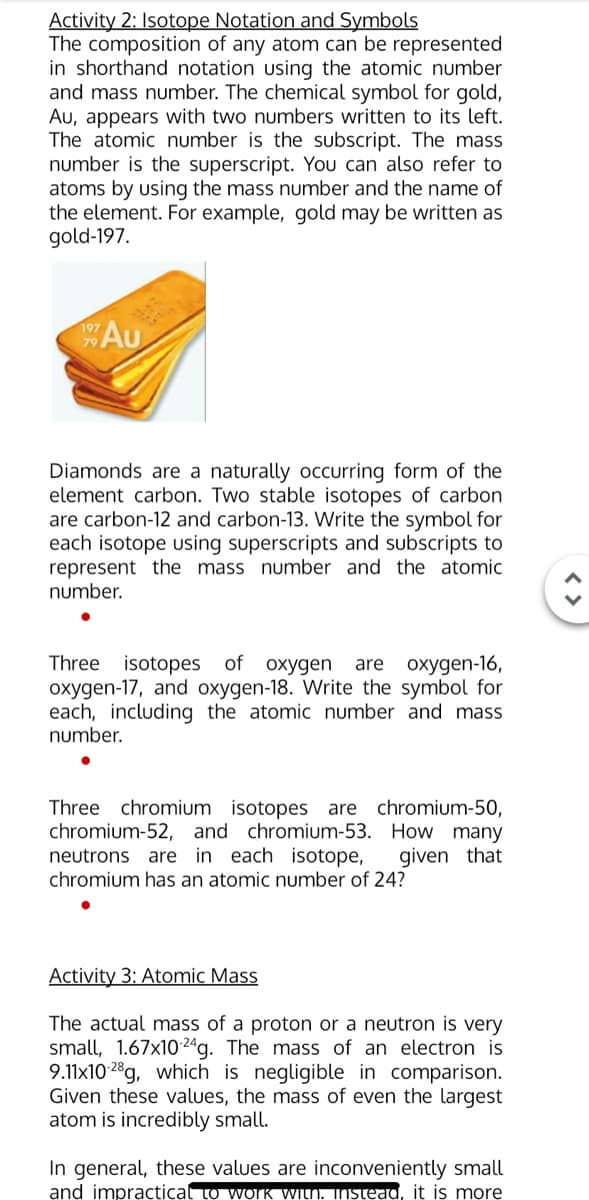 Activity 2: Isotope Notation and Symbols
The composition of any atom can be represented
in shorthand notation using the atomic number
and mass number. The chemical symbol for gold,
Au, appears with two numbers written to its left.
The atomic number is the subscript. The mass
number is the superscript. You can also refer to
atoms by using the mass number and the name of
the element. For example, gold may be written as
gold-197.
Au
Diamonds are a naturally occurring form of the
element carbon. Two stable isotopes of carbon
are carbon-12 and carbon-13. Write the symbol for
each isotope using superscripts and subscripts to
represent the mass number and the atomic
number.
Three isotopes of oxygen
oxygen-17, and oxygen-18. Write the symbol for
each, including the atomic number and mass
number.
are oxygen-16,
Three chromium isotopes are chromium-50,
chromium-52, and chromium-53. How many
neutrons are in each isotope,
chromium has an atomic number of 24?
given that
Activity 3: Atomic Mass
The actual mass of a proton or a neutron is very
small, 1.67x102ªg. The mass of an electron is
9.11x10 28g, which is negligible in comparison.
Given these values, the mass of even the largest
atom is incredibly small.
In general, these values are inconveniently small
and impractical to WOIK WILN. INStead, it is more
