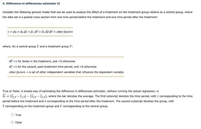 4. Difference-in-differences estimator II
Consider the following general model that can be used to analyze the effect of a treatment on the treatment group relative to a control group, where
the data set is a pooled cross section from one time period before the treatment and one time period after the treatment:
y = po + 6o d2 + Pi dT + õi d2 dT + other factors
where, for a control group C and a treatment group T:
dT =1 for those in the treatment, and -0 otherwise
d2 =1 for the second, post-treatment time period, and =0 otherwise
other factors = a set of other independent variables that influence the dependent variable
True or False: A simple way of estimating the difference-in-differences estimator, without running the actual regression, is
ổ = (52r-7.r) - (G2c-.c), where the bar denotes the average. The first subscript denotes the time period, with 1 corresponding to the time
period before the treatment and 2 corresponding to the time period after the treatment. The second subscript denotes the group, with
T corresponding to the treatment group and C corresponding to the control group.
True
O False
