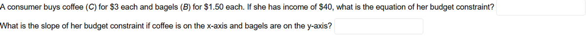 A consumer buys coffee (C) for $3 each and bagels (B) for $1.50 each. If she has income of $40, what is the equation of her budget constraint?
What is the slope of her budget constraint if coffee is on the x-axis and bagels are on the y-axis?