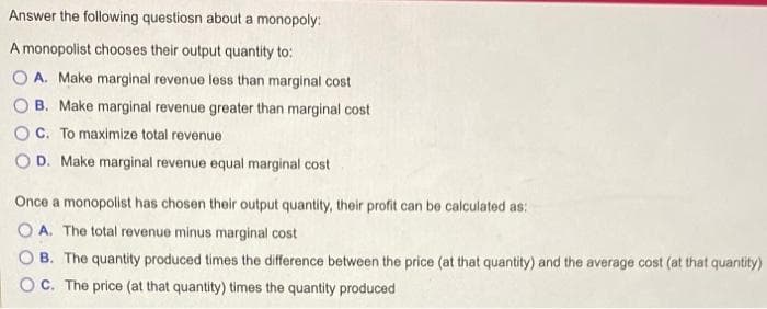 Answer the following questiosn about a monopoly:
A monopolist chooses their output quantity to:
OA. Make marginal revenue less than marginal cost
B. Make marginal revenue greater than marginal cost
OC. To maximize total revenue
OD. Make marginal revenue equal marginal cost
Once a monopolist has chosen their output quantity, their profit can be calculated as:
OA. The total revenue minus marginal cost
OB. The quantity produced times the difference between the price (at that quantity) and the average cost (at that quantity)
OC. The price (at that quantity) times the quantity produced