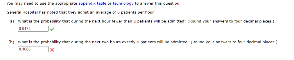 You may need to use the appropriate appendix table or technology to answer this question.
General Hospital has noted that they admit an average of 6 patients per hour.
(a) What is the probability that during the next hour fewer than 2 patients will be admitted? (Round your answers to four decimal places.)
0.0174
✓
(b) What is the probability that during the next two hours exactly 6 patients will be admitted? (Round your answers to four decimal places.)
0.1606
X