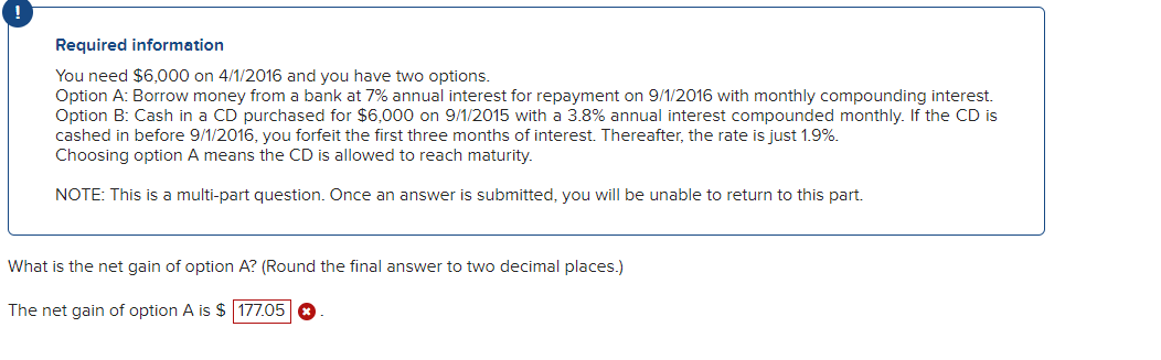 Required information
You need $6,000 on 4/1/2016 and you have two options.
Option A: Borrow money from a bank at 7% annual interest for repayment on 9/1/2016 with monthly compounding interest.
Option B: Cash in a CD purchased for $6,000 on 9/1/2015 with a 3.8% annual interest compounded monthly. If the CD is
cashed in before 9/1/2016, you forfeit the first three months of interest. Thereafter, the rate is just 1.9%.
Choosing option A means the CD is allowed to reach maturity.
NOTE: This is a multi-part question. Once an answer is submitted, you will be unable to return to this part.
What is the net gain of option A? (Round the final answer to two decimal places.)
The net gain of option A is $ 177.05