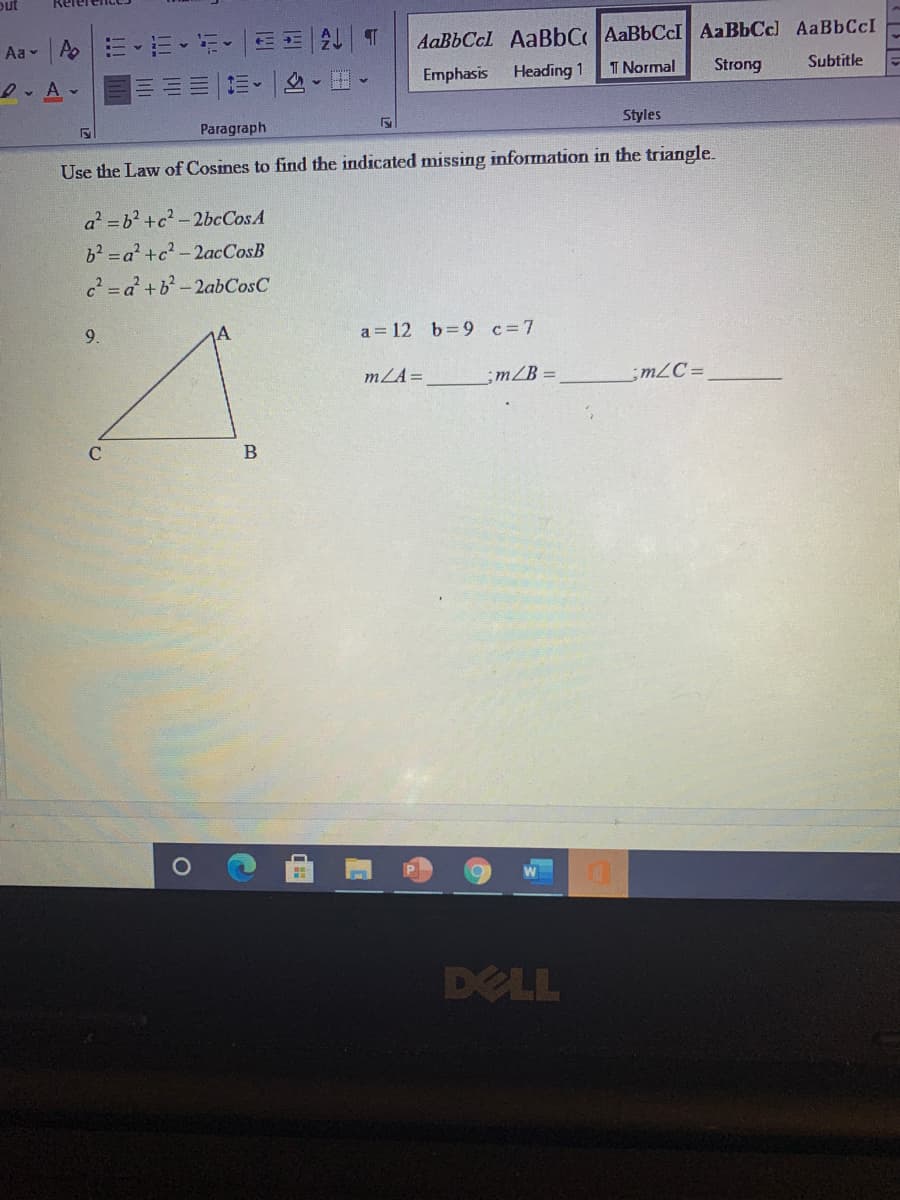 out
Aa - A.
E--EE 2 T
AaBbCcl AaBbCAaBbCcI AaBbCc) AaBbCcI
D. A-
Emphasis
Heading 1
T Normal
Strong
Subtitle
Paragraph
Styles
Use the Law of Cosines to find the indicated missing information in the triangle.
a =b2 +c? -2bcCosA
62=a² +c? -2acCosB
c = a² +b?- 2abCosC
9.
a = 12 b=9 c=7
mLA=
;m/B =
;m2C=
C.
DELL
