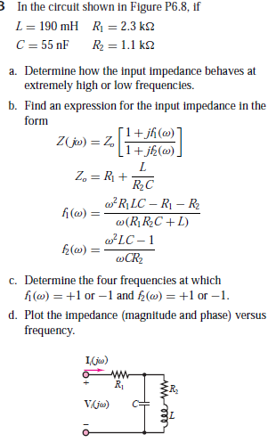 3 In the circuit shown in Figure P6.8, if
L = 190 mH R = 2.3 k2
C = 55 nF
R2 = 1.1 k2
a. Determine how the input impedance behaves at
extremely high or low frequencies.
b. Find an expression for the input impedance in the
form
[1+jh(@) ]
1+ jh(@) ]
Z jw) = Z,
Z, = R +
w*R\ LC – R – R
fi(@) =
w(R RC + L)
wLC – 1
f2(w) :
@CR2
c. Determine the four frequencies at which
f (@) = +1 or –1 and f2(@) = +1 or –1.
d. Plot the impedance (magnitude and phase) versus
frequency.
I(ju)
Vja)
