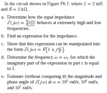 In the circuit shown in Figure P6.7, where L= 2 mH
and R=2 k2,
a. Determine how the input impedance
Z jw) = Y) behaves at extremely high and low
frequencies.
b. Find an expression for the impedance.
c. Show that this expression can be manipulated into
the form Z( jo) = R[1+j%]•
1, Ja)
d. Determine the frequency w = wc for which the
imaginary part of the expression in part c is equal
to 1.
e. Estimate (without computing it) the magnitude and
phase angle of Z(jw) at w = 10° rad/s, 10€ rad/s,
and 107 rad/s.
