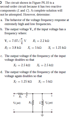 0 The circuit shown in Figure P6.10 is a
second-order circuit because it has two reactive
components (L and C). A complete solution will
not be attempted. However, determine:
a. The behavior of the voltage frequency response at
extremely high and low frequencies.
b. The output voltage V, if the input voltage has a
frequency where:
V; = 7.07/ v
R = 2.2 k2
R2 = 3.8 k2
X. = 5 k2
X = 1.25 k2
%3D
c. The output voltage if the frequency of the input
voltage doubles so that
Xc = 2.5 k2 X, = 2.5 k2
d. The output voltage if the frequency of the input
voltage again doubles so that
Xc = 1.25 k2
X1 = 5 k2
R1
V(ja)
