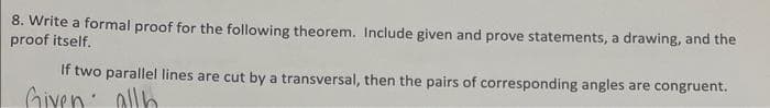 8. Write a formal proof for the following theorem. Include given and prove statements, a drawing, and the
proof itself.
If two parallel lines are cut by a transversal, then the pairs of corresponding angles are congruent.
Given: allb