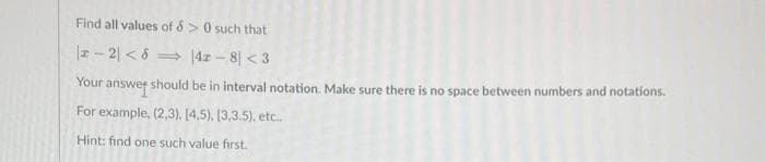 Find all values of &> 0 such that
|-2|< 8
⇒4r-8 <3
Your answer should be in interval notation. Make sure there is no space between numbers and notations.
For example, (2,3), [4,5), (3,3.5), etc..
Hint: find one such value first.