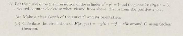 3. Let the curve C be the intersection of the cylinder 2²+y² = 1 and the plane 2r+2y+= = 3.
oriented counter-clockwise when viewed from above, that is from the positive z-axis.
(a) Make a clear sketch of the curve C and its orientation.
(b) Calculate the circulation of F(x, y,
theorem.
z)=-y³i+x³jk around C using Stokes