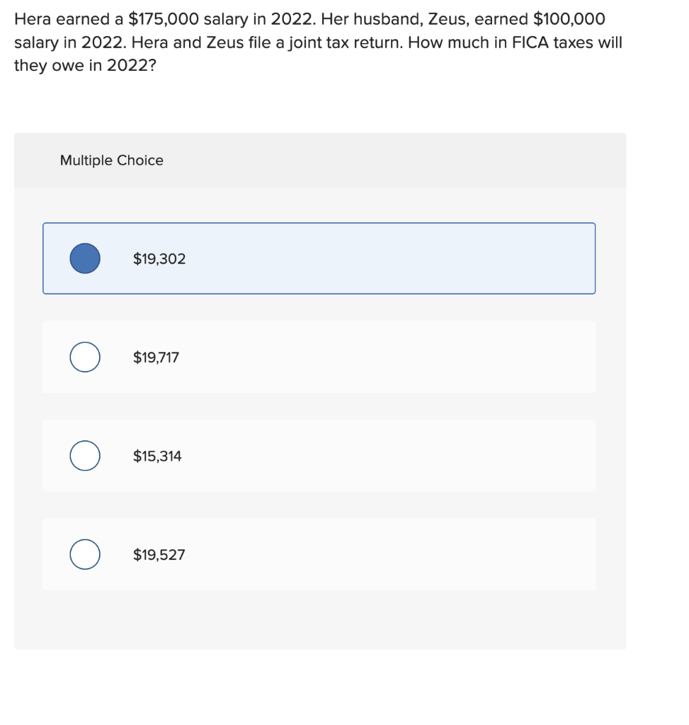 Hera earned a $175,000 salary in 2022. Her husband, Zeus, earned $100,000
salary in 2022. Hera and Zeus file a joint tax return. How much in FICA taxes will
they owe in 2022?
Multiple Choice
O
$19,302
$19,717
$15,314
$19,527