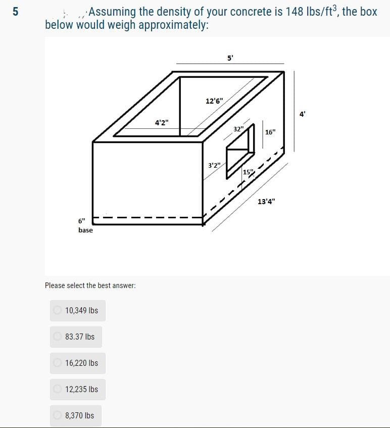 5
Assuming the density of your concrete is 148 lbs/ft³, the box
below would weigh approximately:
6"
base
Please select the best answer:
10,349 lbs
83.37 lbs
16,220 lbs
12,235 lbs
8,370 lbs
4'2"
12'6"
3'2"
5'
32"
15"
ED
13'4"
4'