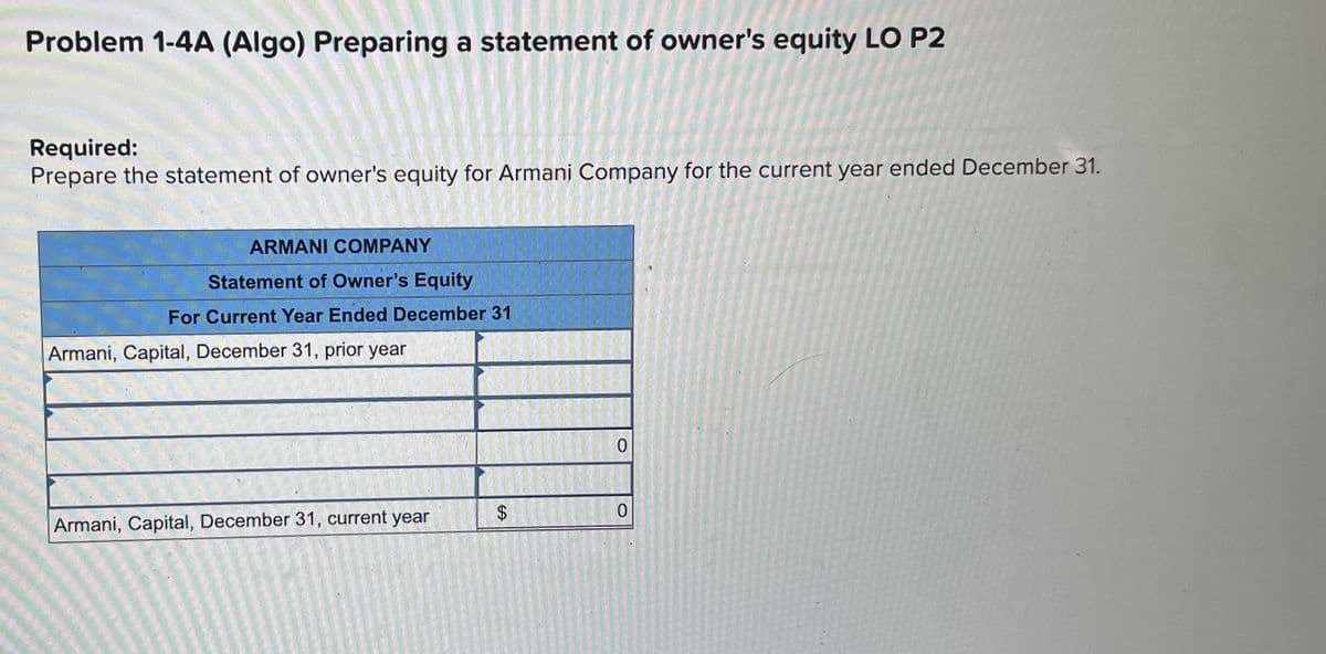 Problem 1-4A (Algo) Preparing a statement of owner's equity LO P2
Required:
Prepare the statement of owner's equity for Armani Company for the current year ended December 31.
ARMANI COMPANY
Statement of Owner's Equity
For Current Year Ended December 31
Armani, Capital, December 31, prior year
0
Armani, Capital, December 31, current year
$
0