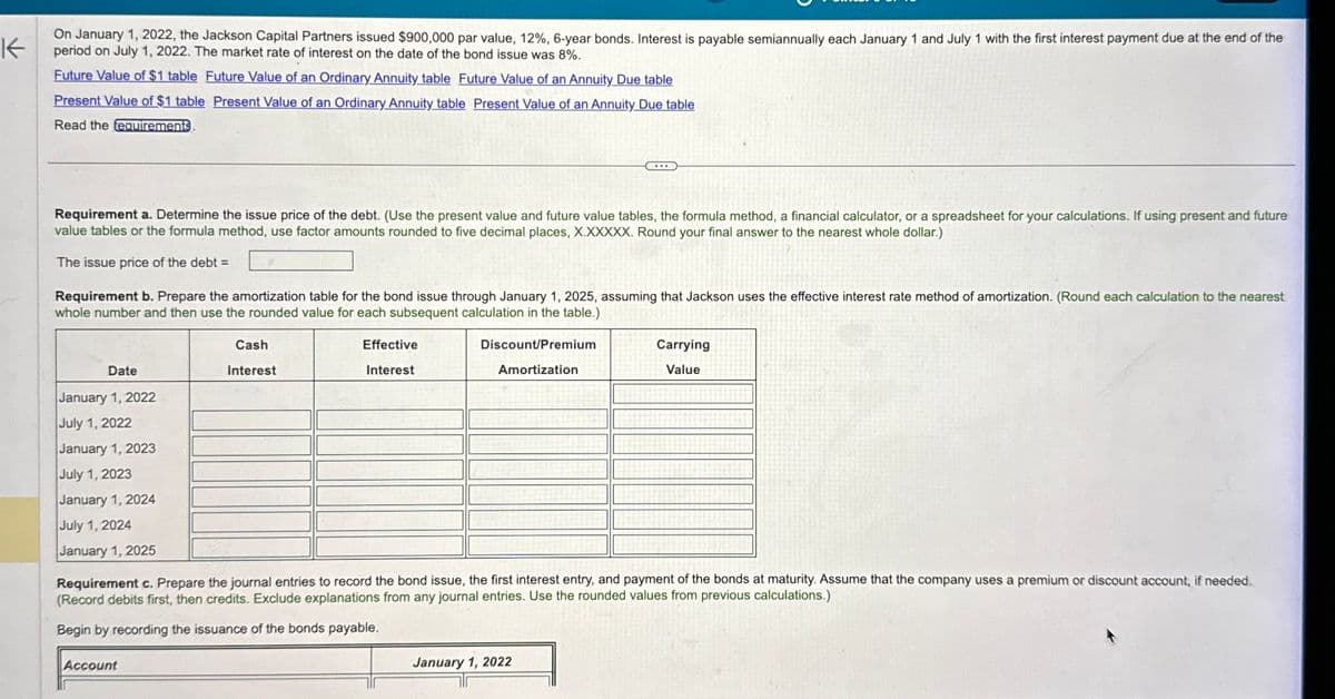 K
On January 1, 2022, the Jackson Capital Partners issued $900,000 par value, 12%, 6-year bonds. Interest is payable semiannually each January 1 and July 1 with the first interest payment due at the end of the
period on July 1, 2022. The market rate of interest on the date of the bond issue was 8%.
Future Value of $1 table Future Value of an Ordinary Annuity table Future Value of an Annuity Due table
Present Value of $1 table Present Value of an Ordinary Annuity table Present Value of an Annuity Due table
Read the requirements
Requirement a. Determine the issue price of the debt. (Use the present value and future value tables, the formula method, a financial calculator, or a spreadsheet for your calculations. If using present and future
value tables or the formula method, use factor amounts rounded to five decimal places, X.XXXXX. Round your final answer to the nearest whole dollar.)
The issue price of the debt =
Requirement b. Prepare the amortization table for the bond issue through January 1, 2025, assuming that Jackson uses the effective interest rate method of amortization. (Round each calculation to the nearest
whole number and then use the rounded value for each subsequent calculation in the table.)
Date
January 1, 2022
Cash
Interest
July 1, 2022
January 1, 2023
July 1, 2023
Effective
Interest
Discount/Premium
Amortization
Carrying
Value
January 1, 2024
July 1, 2024
January 1, 2025
Requirement c. Prepare the journal entries to record the bond issue, the first interest entry, and payment of the bonds at maturity. Assume that the company uses a premium or discount account, if needed.
(Record debits first, then credits. Exclude explanations from any journal entries. Use the rounded values from previous calculations.)
Begin by recording the issuance of the bonds payable,
Account
January 1, 2022