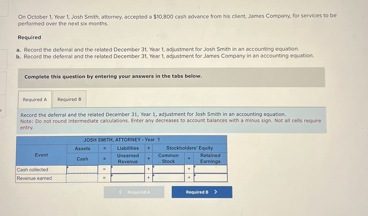 On October 1, Year 1, Josh Smith, attorney, accepted a $10,800 cash advance from his client, James Company, for services to be
performed over the next six months.
Required
a. Record the deferral and the related December 31, Year 1, adjustment for Josh Smith in an accounting equation.
b. Record the deferral and the related December 31, Year 1, adjustment for James Company in an accounting equation.
Complete this question by entering your answers in the tabs below.
S
Required A
Required B
Record the deferral and the related December 31, Year 1, adjustment for Josh Smith in an accounting equation.
Note: Do not round intermediate calculations. Enter any decreases to account balances with a minus sign. Not all cells require
entry.
JOSH SMITH, ATTORNEY - Year 1
Assets
=
Event
Cash
=
Liabilities
Unearned
Revenue
+
Stockholders' Equity
Common
+
+
Stock
Retained
Earnings
Cash collected
=
+
+
Revenue earned
=
+
+
Required A
Required B