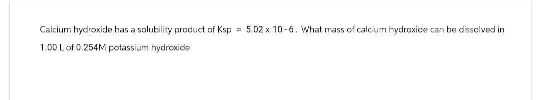 Calcium hydroxide has a solubility product of Ksp = 5.02 x 10-6. What mass of calcium hydroxide can be dissolved in
1.00 L of 0.254M potassium hydroxide