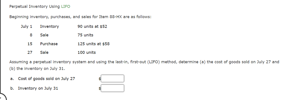 Perpetual Inventory Using LIFO
Beginning inventory, purchases, and sales for Item 88-HX are as follows:
July 1
Inventory
90 units at $52
8
Sale
75 units
15
Purchase
125 units at $58
27
Sale
100 units
Assuming a perpetual inventory system and using the last-in, first-out (LIFO) method, determine (a) the cost of goods sold on July 27 and
(b) the inventory on July 31.
Cost of goods sold on July 27
а.
b. Inventory on July 31
