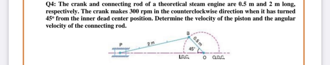 Q4: The crank and connecting rod of a theoretical steam engine are 0.5 m and 2 m long,
respectively. The crank makes 300 rpm in the counterclockwise direction when it has turned
45° from the inner dead center position. Determine the velocity of the piston and the angular
velocity of the connecting rod.
0.5 m
2 m
45
I.D.C.
o QD.C.
