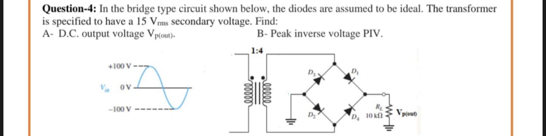 Question-4: In the bridge type circuit shown below, the diodes are assumed to be ideal. The transformer
is specified to have a 15 Vrms secondary voltage. Find:
A- D.C. output voltage Vp(out).
B- Peak inverse voltage PIV.
1:4
+100 V
D.
D
V. ov
-100 V
Vp(out)
D 10 kf)
elle
