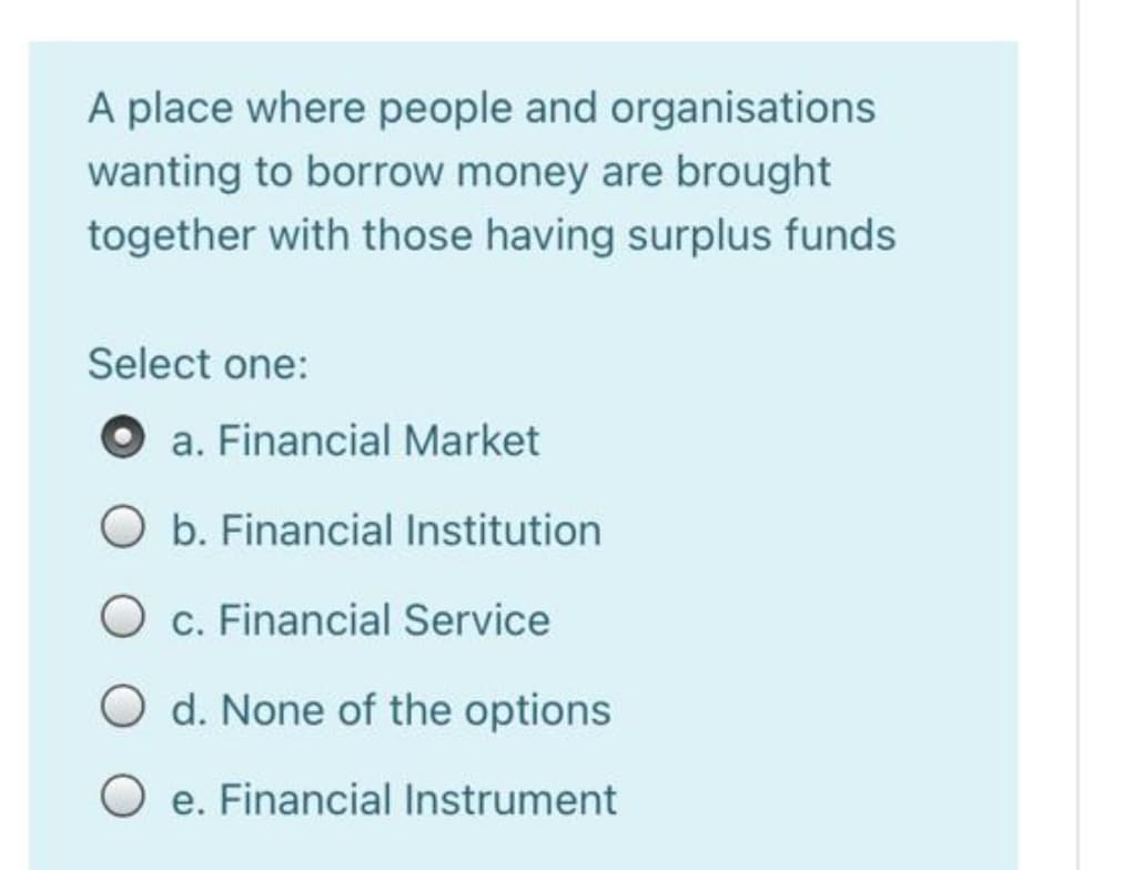 A place where people and organisations
wanting to borrow money are brought
together with those having surplus funds
Select one:
a. Financial Market
b. Financial Institution
O c. Financial Service
O d. None of the options
e. Financial Instrument
