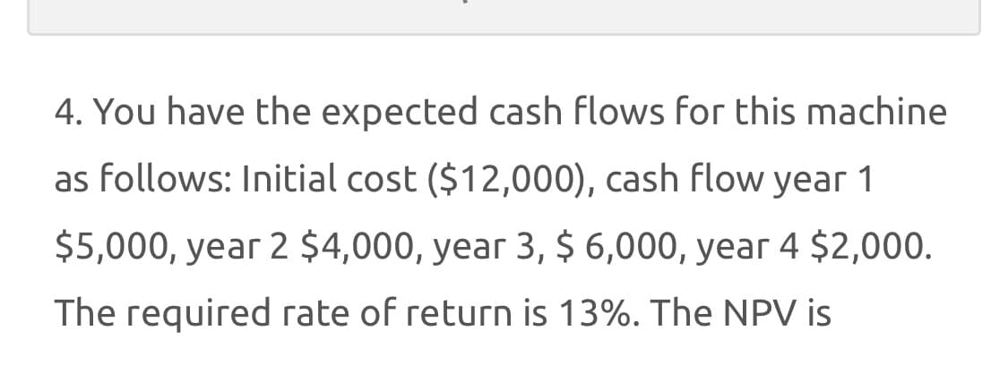 4. You have the expected cash flows for this machine
as follows: Initial cost ($12,000), cash flow year 1
$5,000, year 2 $4,000, year 3, $ 6,000, year 4 $2,000.
The required rate of return is 13%. The NPV is
