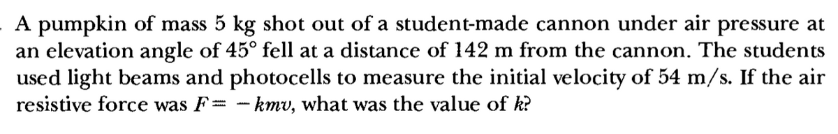 A pumpkin of mass 5 kg shot out of a student-made cannon under air pressure at
an elevation angle of 45° fell at a distance of 142 m from the cannon. The students
used light beams and photocells to measure the initial velocity of 54 m/s. If the air
resistive force was F = -kmv, what was the value of k?