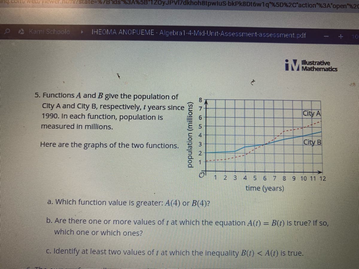 Vlewer.htmirstate%3D%7B'ids %3A%5B"1ZOyJPVI7dkhoh8tpwlus-bkPk8Dt6w1q"%5D%2C'action"%3A"open"%2C
Kami Schoolo
IHEOMA ANOPUEME Algebral-4-Mid-Unit-Assessment-assessment.pdf
10
Illustrative
iMMathematics
5. Functlons A and B glve the population of
City A and City B, respectively, t years since
1990. In each function, population is
City A
measured in millions.
Here are the graphs of the two functions.
City B
1
2 3
4 5 6 7 89 10 11 12
time (years)
a. Which function value is greater: A(4) or B(4)?
b. Are there one or more values of at which the equation A(t) = B(t) is true? If so,
which one or which ones?
C. Identify at least two values of at which the inequality B(0 <A() is true.
population (millions)
8765 4m2
