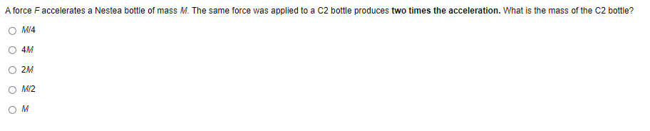 A force F accelerates a Nestea bottle of mass M. The same force was applied to a C2 bottle produces two times the acceleration. What is the mass of the C2 bottle?
M/4
4M
2M
M/2
OM