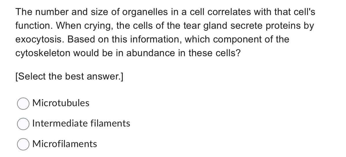 The number and size of organelles in a cell correlates with that cell's
function. When crying, the cells of the tear gland secrete proteins by
exocytosis. Based on this information, which component of the
cytoskeleton would be in abundance in these cells?
[Select the best answer.]
Microtubules
Intermediate filaments
Microfilaments