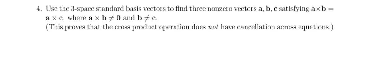 4. Use the 3-space standard basis vectors to find three nonzero vectors a, b, c satisfying axb =
a x c, where a x b0 and b c.
(This proves that the cross product operation does not have cancellation across equations.)