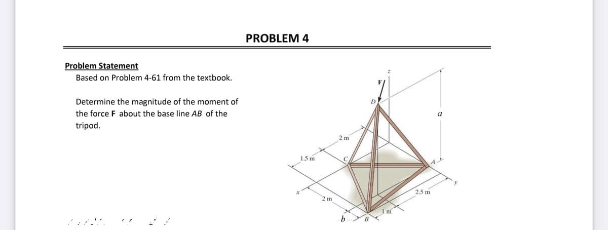 Problem Statement
Based on Problem 4-61 from the textbook.
Determine the magnitude of the moment of
the force F about the base line AB of the
tripod.
PROBLEM 4
X
1.5 m
2 m
2 m
b
B
D
F
2.5 m
a