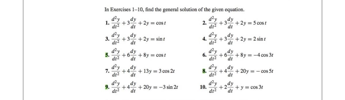 In Exercises 1-10, find the general solution of the given equation.
d²y dy
+3
d²y dy
dt²
dt
+3 + 2y = 5 cost
dt² dt
d²y
dy
+3
d12 dt
1.
3.
5.
7.
d²y
dt2
dy
dt
d²y
dt2
+3
d²y
dy
+6
dt2 dt
+4
dt
+ 2y = cost
+ 2y = sint
+ 8y = cost
+ 13y = 3 cos 2t
dy
9.
d²y
+4 + 20y = -3 sin 2t
d12 dt
2.
4.
6.
8.
10.
dy
+6
dt² dt
dt2
+ 2y = 2 sint
+8y=-4 cos 3t
dy
+4 + 20y = -cos 5t
dt
dy
+2 + y = cos 3t
dt² dt