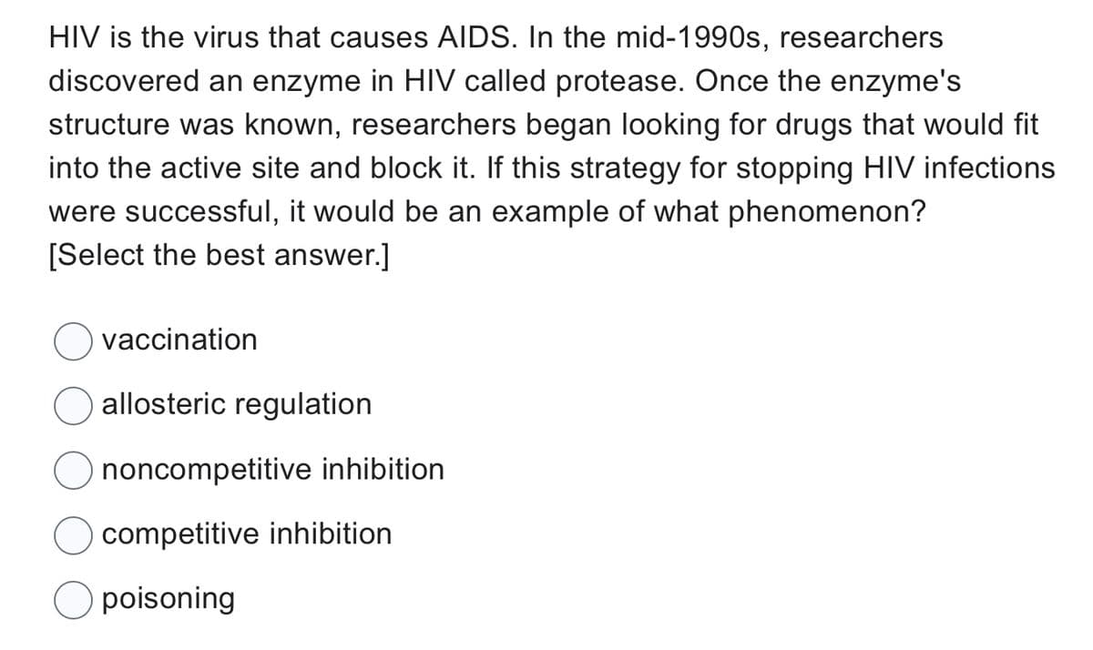 HIV is the virus that causes AIDS. In the mid-1990s, researchers
discovered an enzyme in HIV called protease. Once the enzyme's
structure was known, researchers began looking for drugs that would fit
into the active site and block it. If this strategy for stopping HIV infections
were successful, it would be an example of what phenomenon?
[Select the best answer.]
vaccination
allosteric regulation
noncompetitive inhibition
competitive inhibition
poisoning