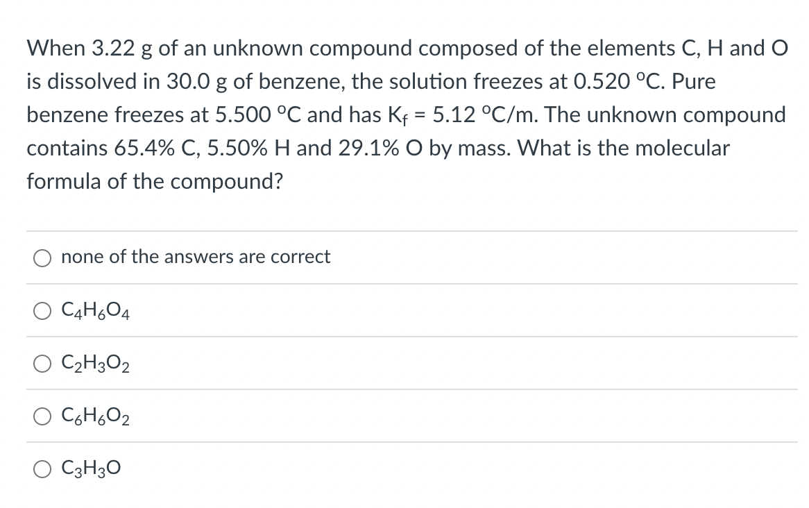 When 3.22 g of an unknown compound composed of the elements C, H and O
is dissolved in 30.0 g of benzene, the solution freezes at 0.520 °C. Pure
benzene freezes at 5.500 °C and has Kf = 5.12 °C/m. The unknown compound
contains 65.4% C, 5.50% H and 29.1% O by mass. What is the molecular
formula of the compound?
none of the answers are correct
C4H604
C2H3O2
C6H,O2
O C3H3O
