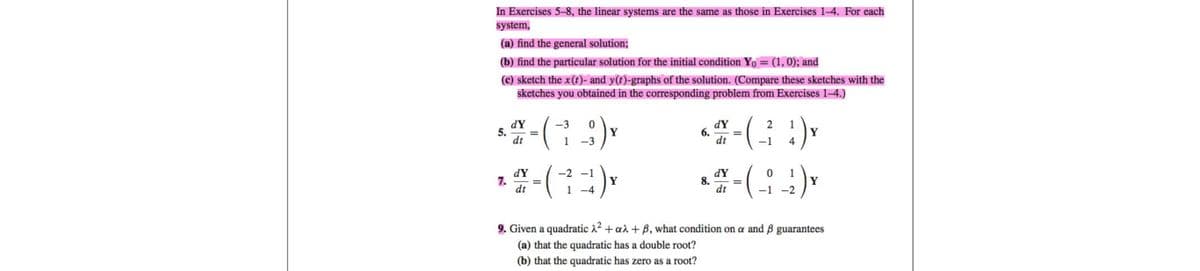 In Exercises 5-8, the linear systems are the same as those in Exercises 1-4. For each
system,
(a) find the general solution;
(b) find the particular solution for the initial condition Y₁ = (1, 0); and
(c) sketch the x (t)- and y(t)-graphs of the solution. (Compare these sketches with the
sketches you obtained in the corresponding problem from Exercises 1-4.)
dY
-3 0
$ 27-(-; -;) x
5.
Y
dt
1
-3
7.
dY
dt
=
-2
(71)x
1-4
dY
2 1
**-(-3) v
Y
dt
-1 4
6.
8.
dY
dt
0 1
- ( _-; _¹' ) x
Y
-1 -2
9. Given a quadratic λ² + aλ + ß, what condition on a and ß guarantees
(a) that the quadratic has a double root?
(b) that the quadratic has zero as a root?