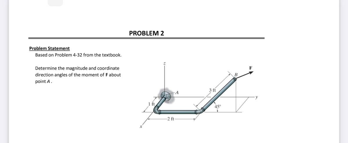 Problem Statement
Based on Problem 4-32 from the textbook.
Determine the magnitude and coordinate
direction angles of the moment of F about
point A.
PROBLEM 2
X
1 ft
A
-2 ft-
3 ft
45°
B