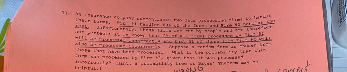 ### Probability and Data Processing: A Case Study of Subcontracted Work

**Problem Statement:**

An insurance company subcontracts two data processing firms to handle their forms. Firm #1 handles 80% of the forms, while Firm #2 handles the rest. Unfortunately, these firms are run by people and are therefore not perfect. Here are some key details:

- It is known that 2% of all forms processed by Firm #1 will be processed incorrectly.
- 5% of the forms from Firm #2 will also be processed incorrectly.

**Question:**

Suppose a random form is chosen from those that have been processed. What is the probability that this form was processed by Firm #2, given that it was processed incorrectly? (Hint: use a probability tree or Bayes' Theorem for the solution.)

**Detailed Explanation:**

When solving this problem, it's helpful to use Bayes' Theorem, which helps us revise existing predictions based on new evidence. Also, we can use a probability tree to visualize the problem.

### Information Recap

- Probability a form is handled by Firm #1: P(F1) = 0.80
- Probability a form is handled by Firm #2: P(F2) = 0.20

- Probability of incorrect processing by Firm #1: P(I|F1) = 0.02
- Probability of incorrect processing by Firm #2: P(I|F2) = 0.05

Our task is to find the probability that a form was handled by Firm #2 given that it was processed incorrectly, i.e., P(F2|I).

### Application of Bayes' Theorem

Bayes' Theorem formula is:

\[ P(F2|I) = \frac{P(I|F2) \cdot P(F2)}{P(I)} \]

Where \( P(I) \) is the total probability of a form being processed incorrectly. This can be calculated by summing the probabilities of incorrect processing from both firms:

\[ P(I) = P(I|F1) \cdot P(F1) + P(I|F2) \cdot P(F2) \]

Substitute the given values:

\[ P(I) = (0.02 \cdot 0.80) + (0.05 \cdot 0.20) \]
\[ P(I) = 0.016 + 0.