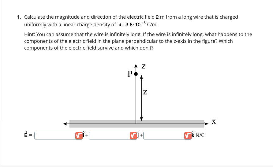 1. Calculate the magnitude and direction of the electric field 2 m from a long wire that is charged
uniformly with a linear charge density of λ= 3.8.10-6 C/m.
Hint: You can assume that the wire is infinitely long. If the wire is infinitely long, what happens to the
components of the electric field in the plane perpendicular to the z-axis in the figure? Which
components of the electric field survive and which don't?
tw
||
+
P
Z
N
VkN/C