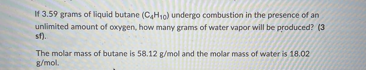 If 3.59 grams of liquid butane (C4H10) undergo combustion in the presence of an
unlimited amount of oxygen, how many grams of water vapor will be produced? (3
sf).
The molar mass of butane is 58.12 g/mol and the molar mass of water is 18.02
g/mol.
