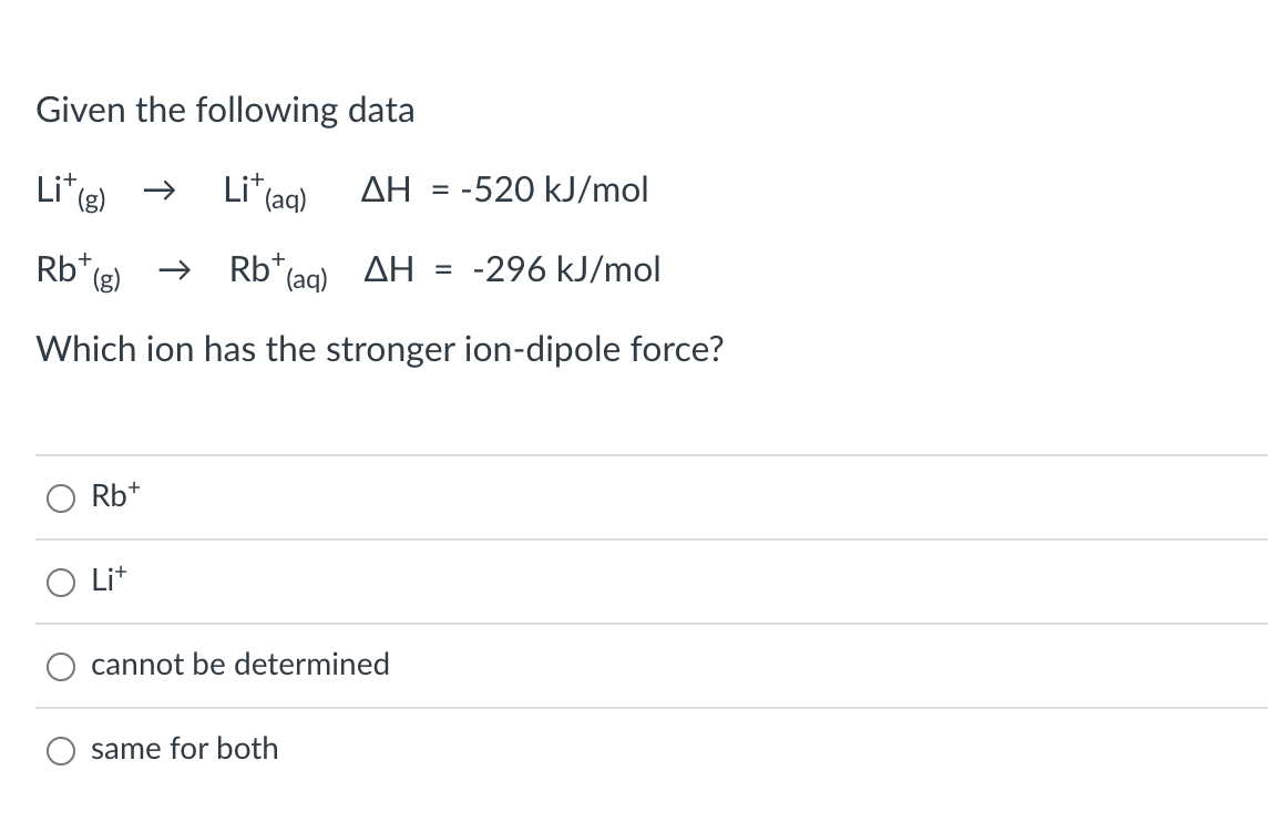 Given the following data
Li*(e)
Li* (aq)
AH = -520 kJ/mol
Rb* (g)
Rb* (ag) AH
-296 kJ/mol
Which ion has the stronger ion-dipole force?
Rb+
Lit
cannot be determined
same for both
